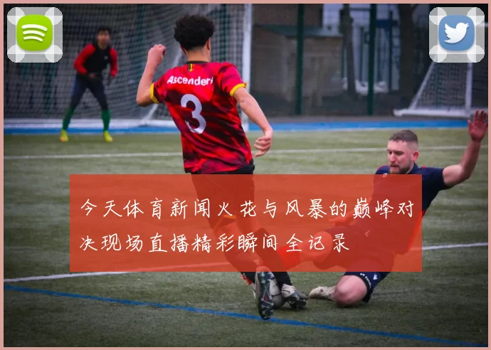 今天体育新闻火花与风暴的巅峰对决现场直播精彩瞬间全记录