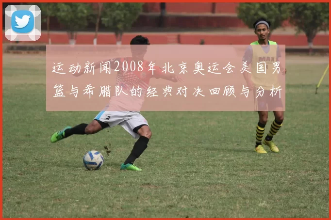 运动新闻2008年北京奥运会美国男篮与希腊队的经典对决回顾与分析