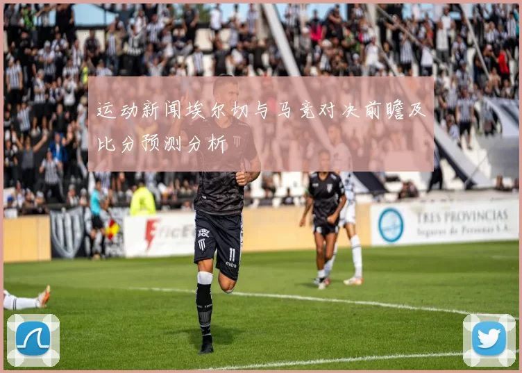 运动新闻埃尔切与马竞对决前瞻及比分预测分析