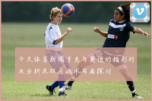 今天体育新闻亨克与奥德的精彩对决分析及双方战术布局探讨