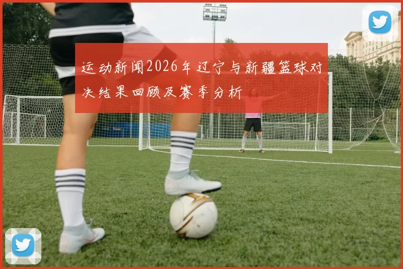运动新闻2026年辽宁与新疆篮球对决结果回顾及赛季分析